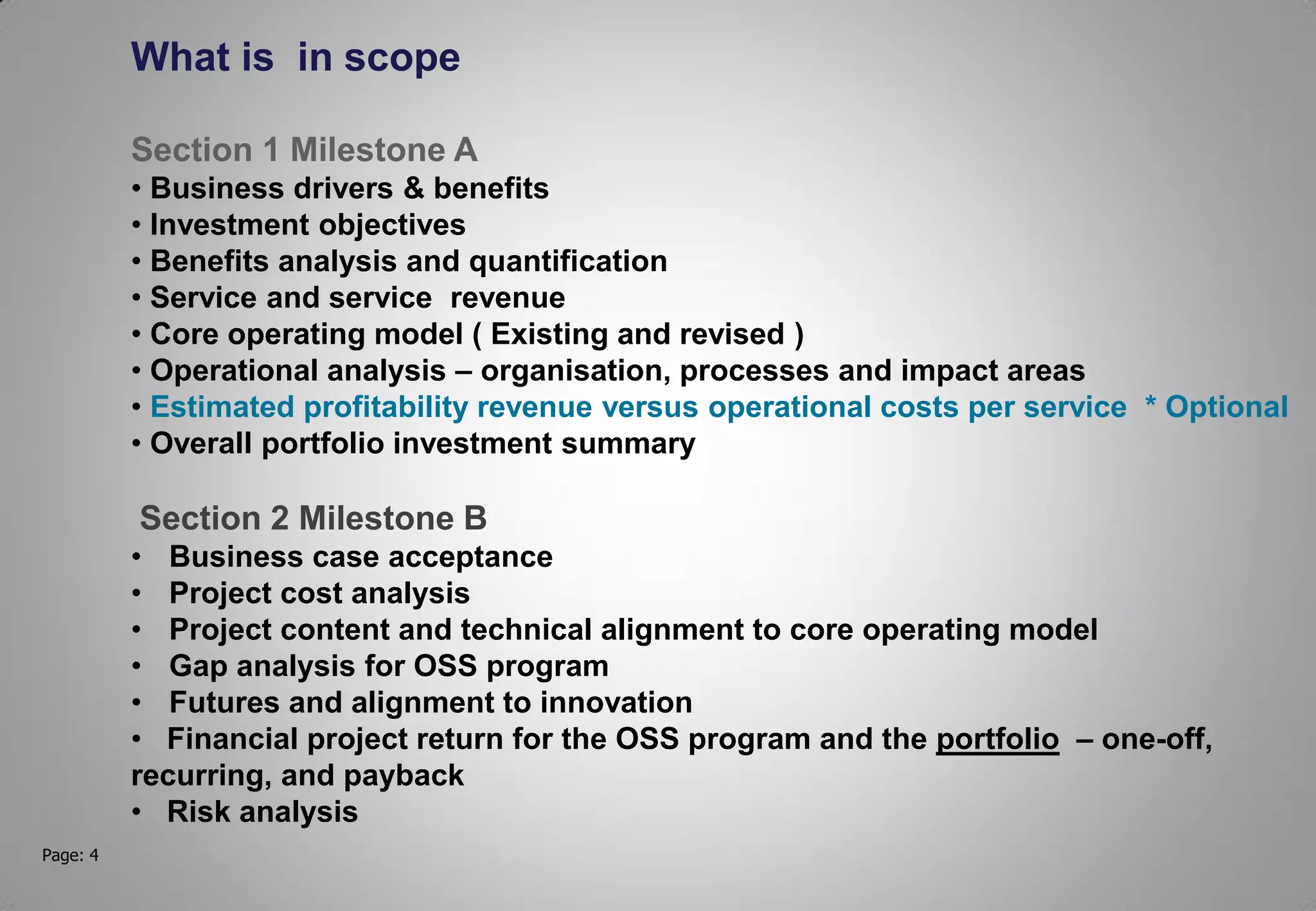 Page: 4
What is in scope
Section 1 Milestone A
• Business drivers & benefits
• Investment objectives
• Benefits analysis and quantification
• Service and service revenue
• Core operating model ( Existing and revised )
• Operational analysis – organisation, processes and impact areas
• Estimated profitability revenue versus operational costs per service * Optional
• Overall portfolio investment summary
Section 2 Milestone B
• Business case acceptance
• Project cost analysis
• Project content and technical alignment to core operating model
• Gap analysis for OSS program
• Futures and alignment to innovation
• Financial project return for the OSS program and the portfolio – one-off,
recurring, and payback
• Risk analysis
 