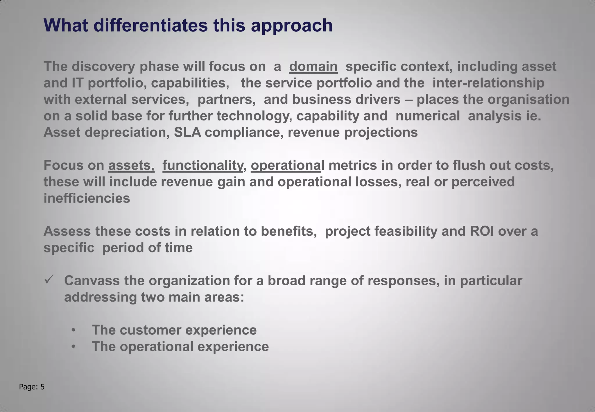 Page: 5
What differentiates this approach
The discovery phase will focus on a domain specific context, including asset
and IT portfolio, capabilities, the service portfolio and the inter-relationship
with external services, partners, and business drivers – places the organisation
on a solid base for further technology, capability and numerical analysis ie.
Asset depreciation, SLA compliance, revenue projections
Focus on assets, functionality, operational metrics in order to flush out costs,
these will include revenue gain and operational losses, real or perceived
inefficiencies
Assess these costs in relation to benefits, project feasibility and ROI over a
specific period of time
 Canvass the organization for a broad range of responses, in particular
addressing two main areas:
• The customer experience
• The operational experience
 