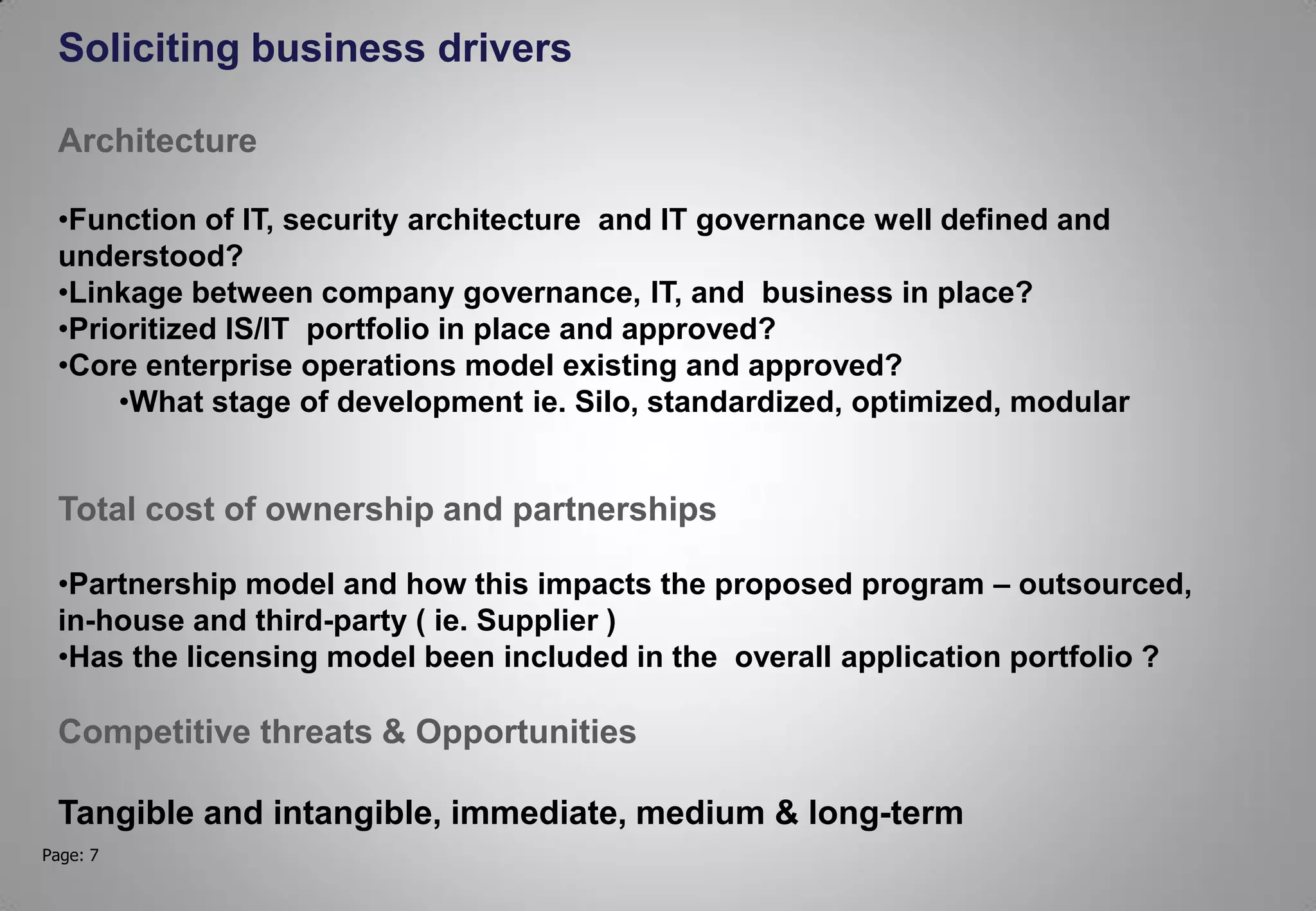 Page: 7
Soliciting business drivers
Architecture
•Function of IT, security architecture and IT governance well defined and
understood?
•Linkage between company governance, IT, and business in place?
•Prioritized IS/IT portfolio in place and approved?
•Core enterprise operations model existing and approved?
•What stage of development ie. Silo, standardized, optimized, modular
Total cost of ownership and partnerships
•Partnership model and how this impacts the proposed program – outsourced,
in-house and third-party ( ie. Supplier )
•Has the licensing model been included in the overall application portfolio ?
Competitive threats & Opportunities
Tangible and intangible, immediate, medium & long-term
 