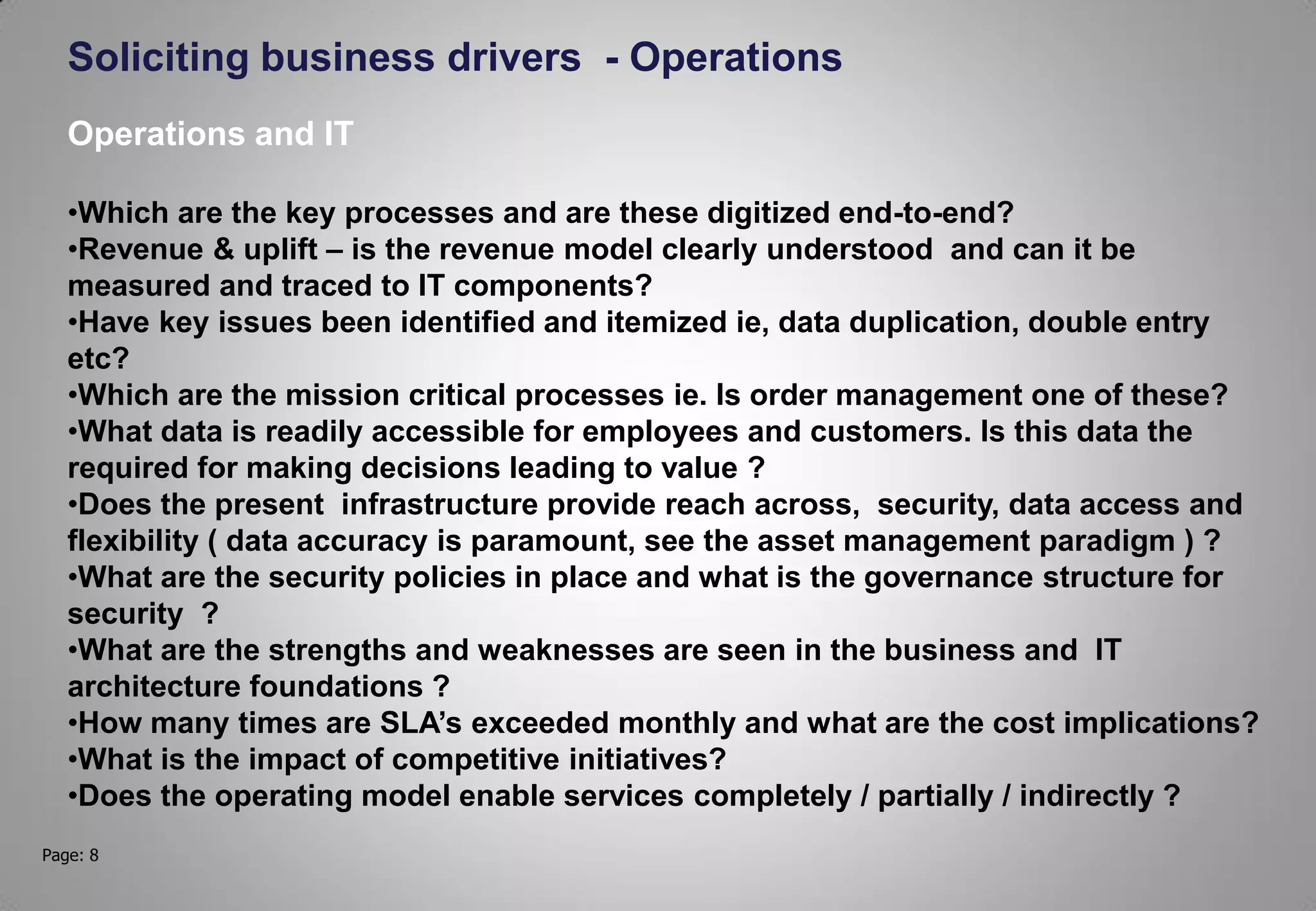 Page: 8
Soliciting business drivers - Operations
Operations and IT
•Which are the key processes and are these digitized end-to-end?
•Revenue & uplift – is the revenue model clearly understood and can it be
measured and traced to IT components?
•Have key issues been identified and itemized ie, data duplication, double entry
etc?
•Which are the mission critical processes ie. Is order management one of these?
•What data is readily accessible for employees and customers. Is this data the
required for making decisions leading to value ?
•Does the present infrastructure provide reach across, security, data access and
flexibility ( data accuracy is paramount, see the asset management paradigm ) ?
•What are the security policies in place and what is the governance structure for
security ?
•What are the strengths and weaknesses are seen in the business and IT
architecture foundations ?
•How many times are SLA’s exceeded monthly and what are the cost implications?
•What is the impact of competitive initiatives?
•Does the operating model enable services completely / partially / indirectly ?
 