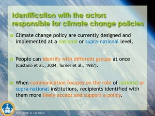 Bertolotti & Catellani
Identification with the actors
responsible for climate change policies
 Climate change policy are currently designed and
implemented at a national or supra-national level.
 People can identify with different groups at once
(Castano et al., 2004; Turner et al., 1987).
 When communication focuses on the role of national or
supra-national institutions, recipients identified with
them more likely accept and support a policy.
 