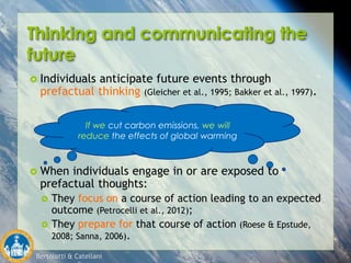 Bertolotti & Catellani
If I eat less red meat, I will have a
longer, healthier life.
Thinking and communicating the
future
 Individuals anticipate future events through
prefactual thinking (Gleicher et al., 1995; Bakker et al., 1997).
 When individuals engage in or are exposed to
prefactual thoughts:
 They focus on a course of action leading to an expected
outcome (Petrocelli et al., 2012);
 They prepare for that course of action (Roese & Epstude,
2008; Sanna, 2006).
If we cut carbon emissions, we will
reduce the effects of global warming
 