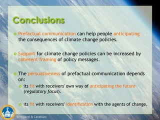 Bertolotti & Catellani
Conclusions
 Prefactual communication can help people anticipating
the consequences of climate change policies.
 Support for climate change policies can be increased by
coherent framing of policy messages.
 The persuasiveness of prefactual communication depends
on:
 its fit with receivers' own way of anticipating the future
(regulatory focus).
 its fit with receivers' identification with the agents of change.
 