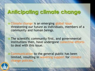 Bertolotti & Catellani
Anticipating climate change
 Climate change is an emerging global issue
threatening our future as individuals, members of a
community and human beings.
 The scientific community first, and governmental
institutions then, have undergone collective efforts
to deal with this issue.
 Communication to the general public has been
limited, resulting in wavering support for climate
change policies.
 