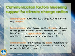 Bertolotti & Catellani
Communication factors hindering
support for climate change action
1. Communication about climate change policies is often
very complex.
2. Communication often focuses on the threats of climate
change (global warming, natural disasters etc...), and
less often on the opportunities deriving from policy
adoption (technological advancements etc...).
3. Communication rarely defines the actors responsible for
climate change policies (the international community,
nations, individual citizens...)
 