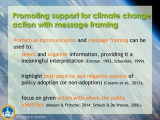 Bertolotti & Catellani
Promoting support for climate change
action with message framing
Prefactual communication and message framing can be
used to:
1. select and organise information, providing it a
meaningful interpretation (Entman, 1993; Scheufele, 1999).
2. highlight both positive and negative aspects of
policy adoption (or non-adoption) (Cesario et al., 2013).
3. focus on given actors with whom the public
identifies (Masson & Fritsche, 2014; Schuck & De Vreese, 2006).
 