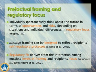Bertolotti & Catellani
Prefactual framing and
regulatory focus
 Individuals spontaneously think about the future in
terms of opportunities and risks, depending on
situations and individual differences in regulatory focus
(Higgins, 1997).
 Message framing can be designed to reflect recipients'
self-regulatory processes (Cesario et al., 2013).
 Regulatory fit derives from the interaction among
multiple levels of framing and recipients' focus (Cesario et
al., 2004; Higgins et al., 2002).
 