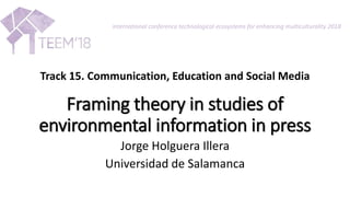 Framing theory in studies of
environmental information in press
Jorge Holguera Illera
Universidad de Salamanca
international conference technological ecosystems for enhancing multiculturality 2018
Track 15. Communication, Education and Social Media
 