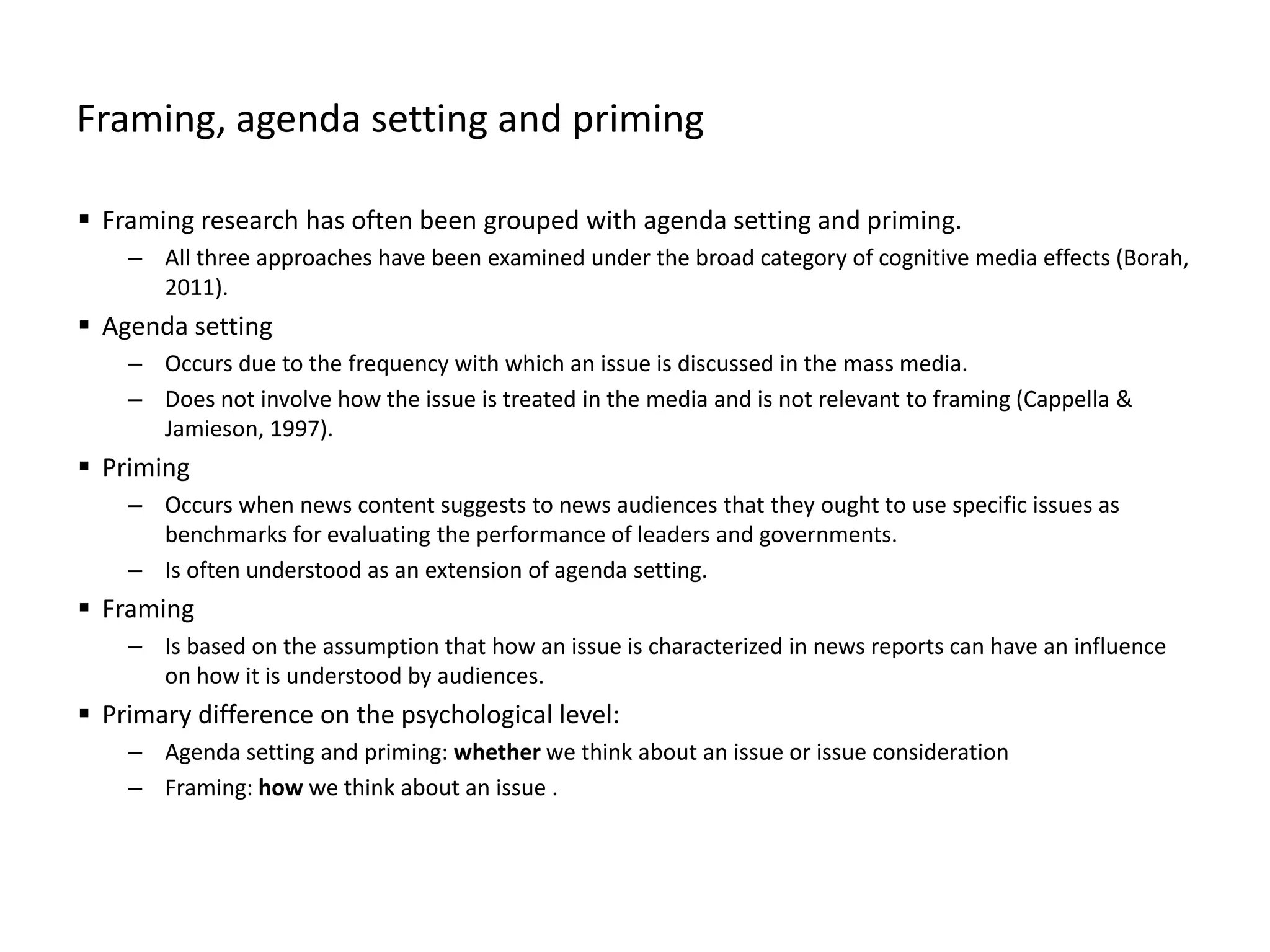 Framing, agenda setting and priming
 Framing research has often been grouped with agenda setting and priming.
– All three approaches have been examined under the broad category of cognitive media effects (Borah,
2011).
 Agenda setting
– Occurs due to the frequency with which an issue is discussed in the mass media.
– Does not involve how the issue is treated in the media and is not relevant to framing (Cappella &
Jamieson, 1997).
 Priming
– Occurs when news content suggests to news audiences that they ought to use specific issues as
benchmarks for evaluating the performance of leaders and governments.
– Is often understood as an extension of agenda setting.
 Framing
– Is based on the assumption that how an issue is characterized in news reports can have an influence
on how it is understood by audiences.
 Primary difference on the psychological level:
– Agenda setting and priming: whether we think about an issue or issue consideration
– Framing: how we think about an issue .
 