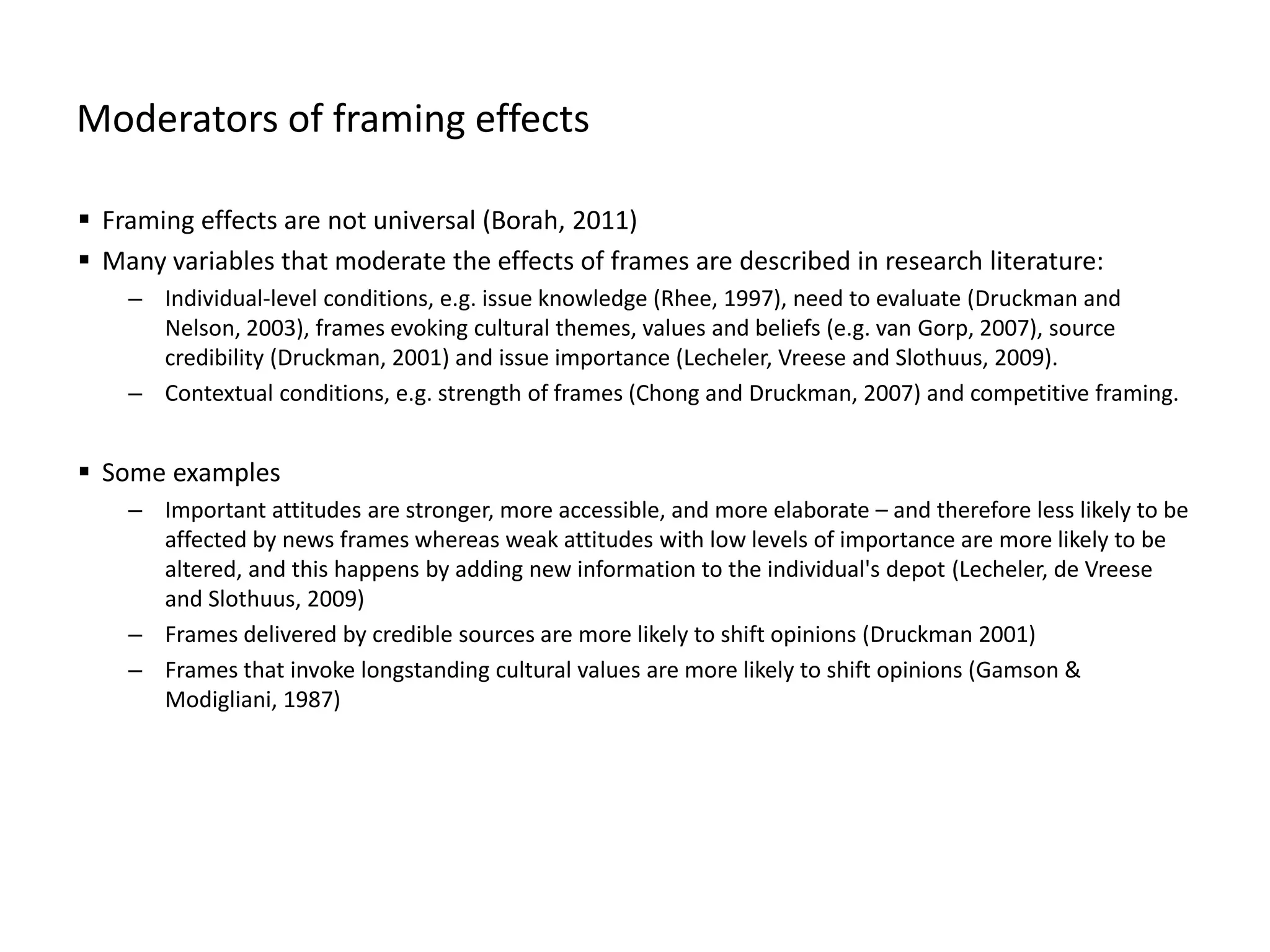Moderators of framing effects
 Framing effects are not universal (Borah, 2011)
 Many variables that moderate the effects of frames are described in research literature:
– Individual-level conditions, e.g. issue knowledge (Rhee, 1997), need to evaluate (Druckman and
Nelson, 2003), frames evoking cultural themes, values and beliefs (e.g. van Gorp, 2007), source
credibility (Druckman, 2001) and issue importance (Lecheler, Vreese and Slothuus, 2009).
– Contextual conditions, e.g. strength of frames (Chong and Druckman, 2007) and competitive framing.
 Some examples
– Important attitudes are stronger, more accessible, and more elaborate – and therefore less likely to be
affected by news frames whereas weak attitudes with low levels of importance are more likely to be
altered, and this happens by adding new information to the individual's depot (Lecheler, de Vreese
and Slothuus, 2009)
– Frames delivered by credible sources are more likely to shift opinions (Druckman 2001)
– Frames that invoke longstanding cultural values are more likely to shift opinions (Gamson &
Modigliani, 1987)
 