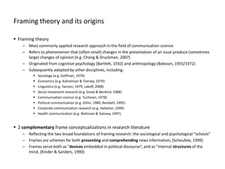 Framing theory and its origins
 Framing theory
– Most commonly applied research approach in the field of communication science
– Refers to phenomenon that (often small) changes in the presentation of an issue produce (sometimes
large) changes of opinion (e.g. Chong & Druckman, 2007)
– Originated from cognitive psychology (Bartlett, 1932) and anthropology (Bateson, 1955/1972)
– Subsequently adopted by other disciplines, including:
 Sociology (e.g. Goffman, 1974)
 Economics (e.g. Kahneman & Tversky, 1979)
 Linguistics (e.g. Tannen, 1979, Lakoff, 2008)
 Social movement research (e.g. Snow & Benford, 1988)
 Communication science (e.g. Tuchman, 1978)
 Political communication (e.g. Gitlin, 1980, Rendahl, 1995)
 Corporate communication research (e.g. Hallahan, 1999)
 Health communication (e.g. Rothman & Salovey, 1997)
 2 complementary frame conceptualizations in research literature
– Reflecting the two broad foundations of framing research: the sociological and psychological “schools”
– Frames are schemes for both presenting and comprehending news information, (Scheufele, 1999)
– Frames serve both as "devices embedded in political discourse“, and as "internal structures of the
mind, (Kinder & Sanders, 1990)
 