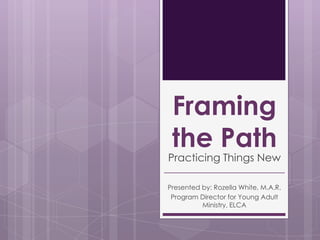 Framing
the Path

Practicing Things New
Presented by: Rozella White, M.A.R.
Program Director for Young Adult
Ministry, ELCA

 
