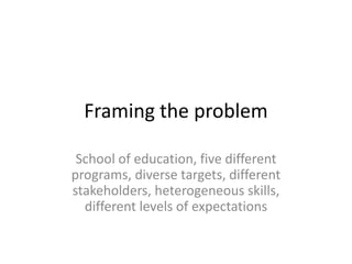 Framing the problem
School of education, five different
programs, diverse targets, different
stakeholders, heterogeneous skills,
different levels of expectations
 