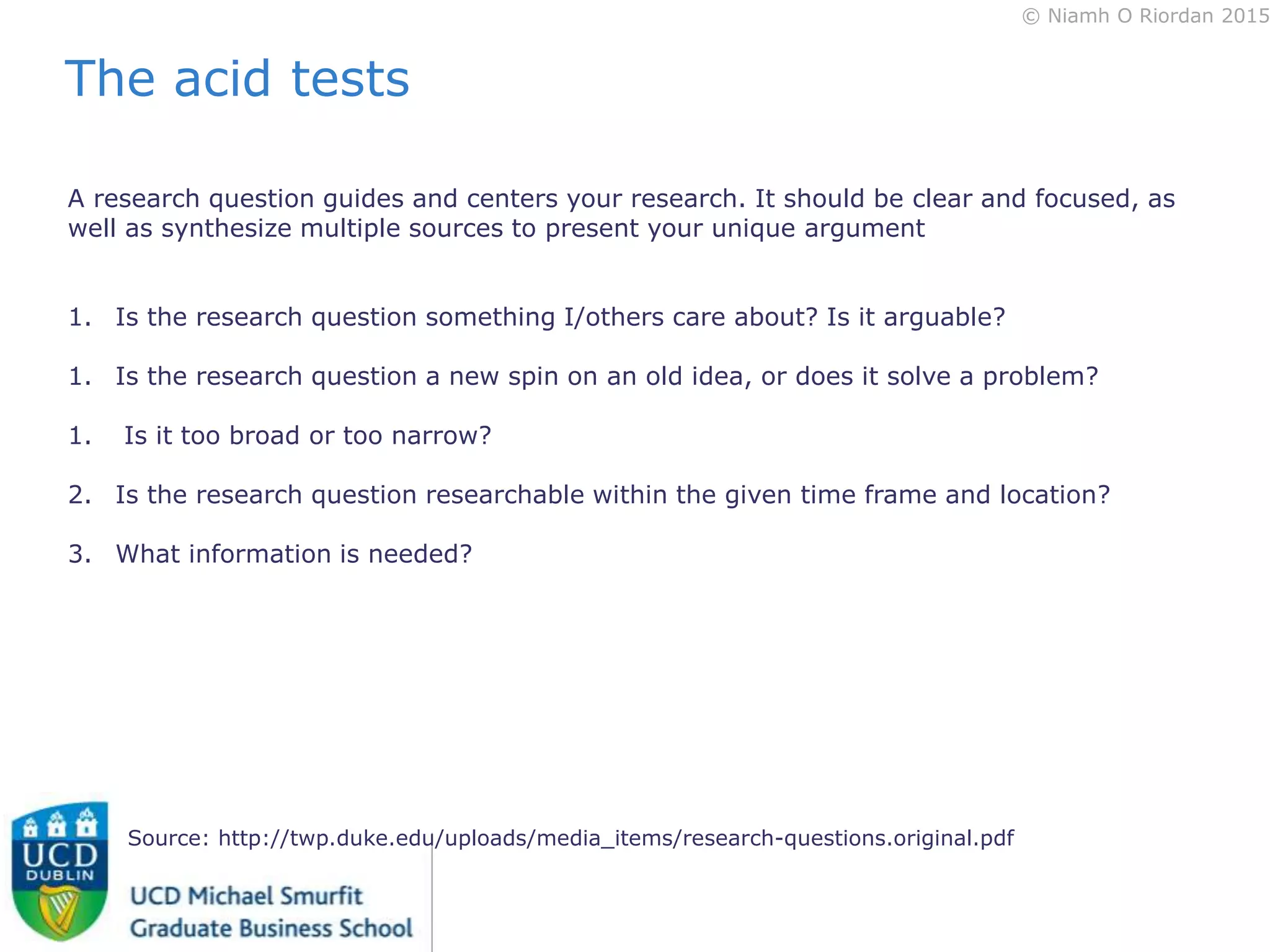 © Niamh O Riordan 2015
A research question guides and centers your research. It should be clear and focused, as
well as synthesize multiple sources to present your unique argument
1. Is the research question something I/others care about? Is it arguable?
1. Is the research question a new spin on an old idea, or does it solve a problem?
1. Is it too broad or too narrow?
2. Is the research question researchable within the given time frame and location?
3. What information is needed?
Source: http://twp.duke.edu/uploads/media_items/research-questions.original.pdf
The acid tests
 