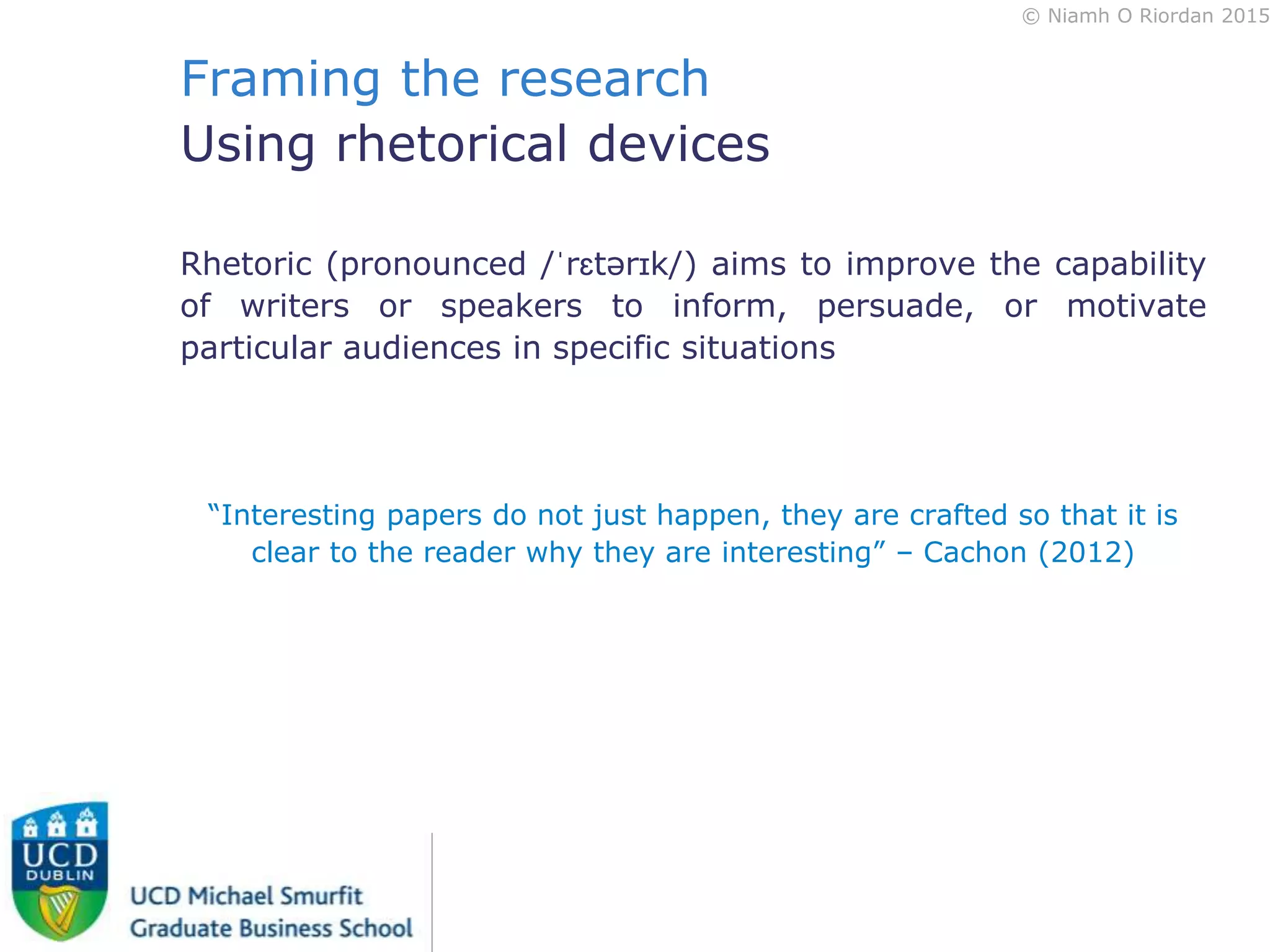 © Niamh O Riordan 2015
Framing the research
Using rhetorical devices
Rhetoric (pronounced /ˈrɛtərɪk/) aims to improve the capability
of writers or speakers to inform, persuade, or motivate
particular audiences in specific situations
“Interesting papers do not just happen, they are crafted so that it is
clear to the reader why they are interesting” – Cachon (2012)
 
