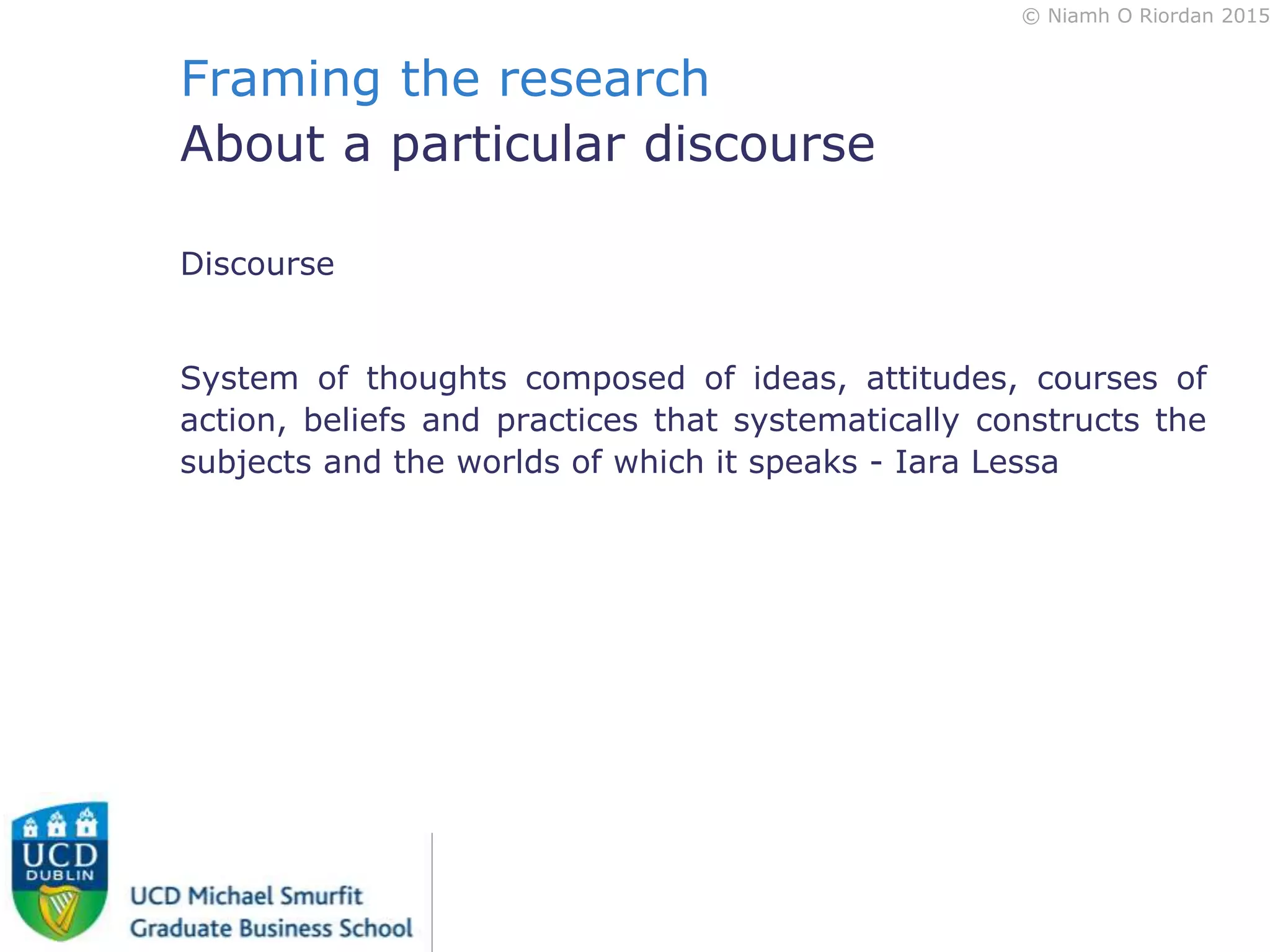 © Niamh O Riordan 2015
Framing the research
About a particular discourse
Discourse
System of thoughts composed of ideas, attitudes, courses of
action, beliefs and practices that systematically constructs the
subjects and the worlds of which it speaks - Iara Lessa
 