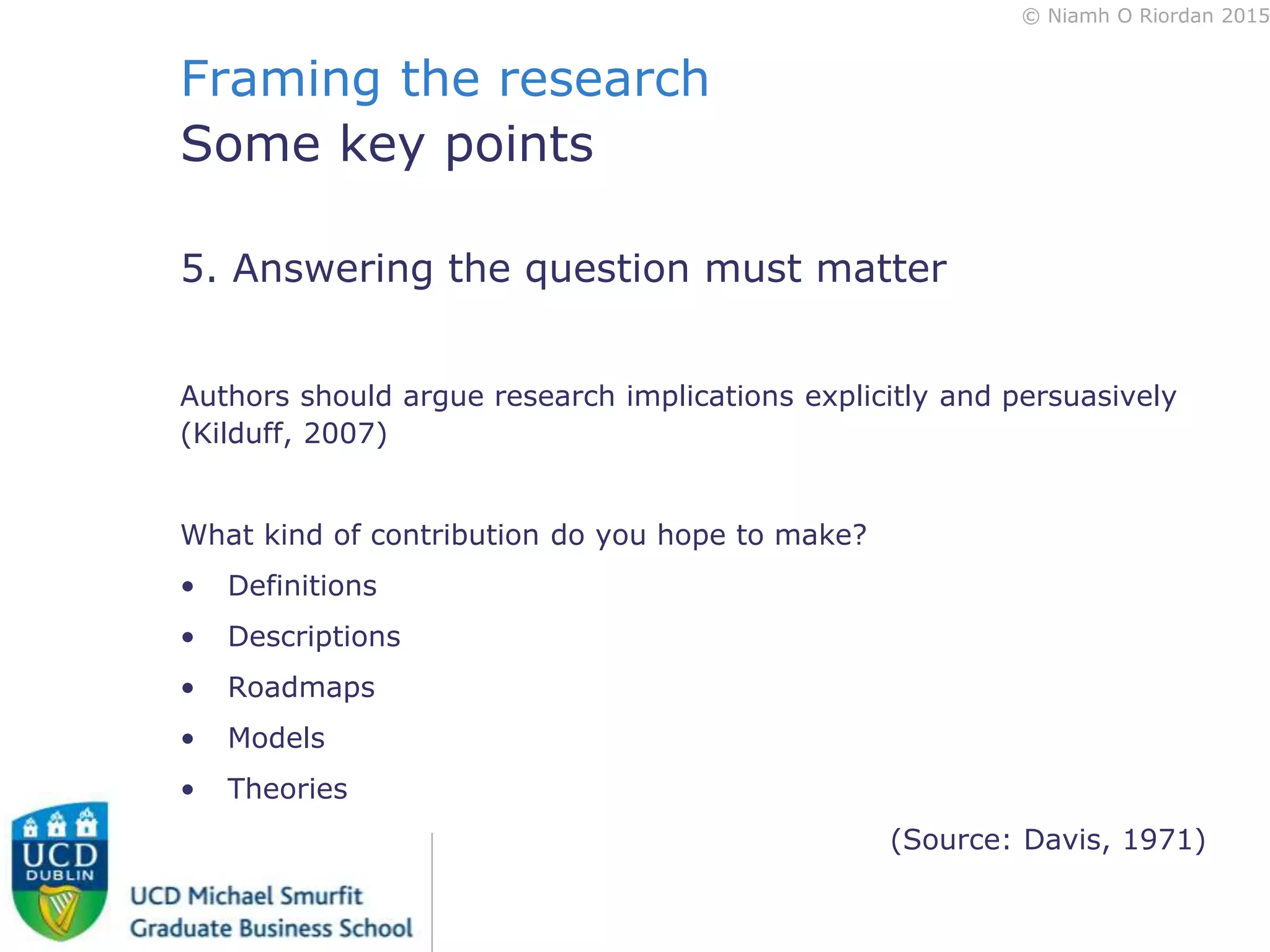© Niamh O Riordan 2015
Framing the research
Some key points
5. Answering the question must matter
Authors should argue research implications explicitly and persuasively
(Kilduff, 2007)
What kind of contribution do you hope to make?
• Definitions
• Descriptions
• Roadmaps
• Models
• Theories
(Source: Davis, 1971)
 