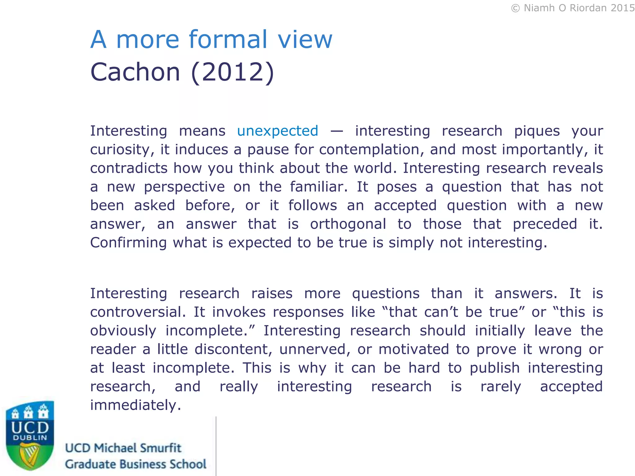© Niamh O Riordan 2015
A more formal view
Cachon (2012)
Interesting means unexpected — interesting research piques your
curiosity, it induces a pause for contemplation, and most importantly, it
contradicts how you think about the world. Interesting research reveals
a new perspective on the familiar. It poses a question that has not
been asked before, or it follows an accepted question with a new
answer, an answer that is orthogonal to those that preceded it.
Confirming what is expected to be true is simply not interesting.
Interesting research raises more questions than it answers. It is
controversial. It invokes responses like “that can’t be true” or “this is
obviously incomplete.” Interesting research should initially leave the
reader a little discontent, unnerved, or motivated to prove it wrong or
at least incomplete. This is why it can be hard to publish interesting
research, and really interesting research is rarely accepted
immediately.
 