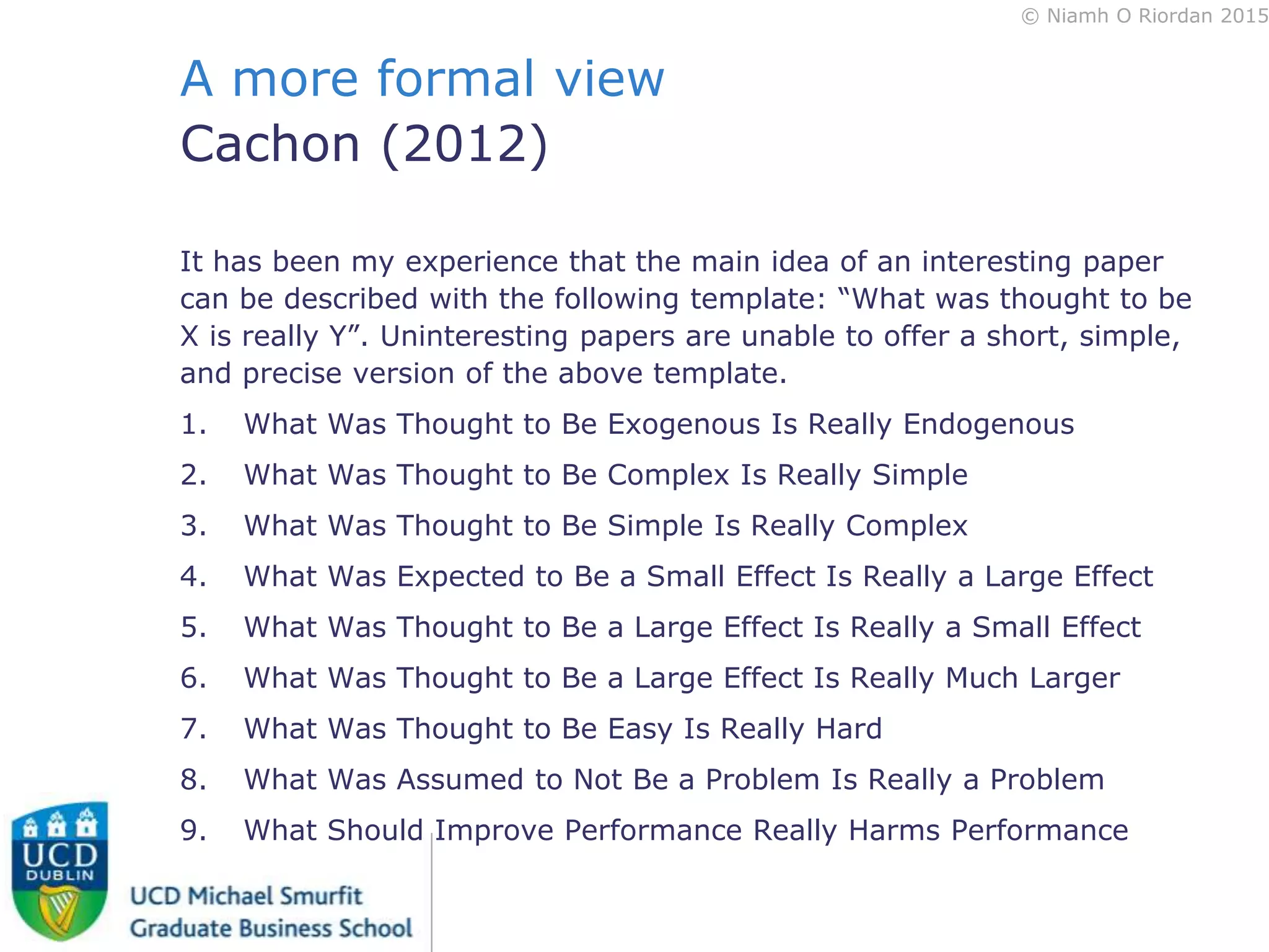 © Niamh O Riordan 2015
A more formal view
Cachon (2012)
It has been my experience that the main idea of an interesting paper
can be described with the following template: “What was thought to be
X is really Y”. Uninteresting papers are unable to offer a short, simple,
and precise version of the above template.
1. What Was Thought to Be Exogenous Is Really Endogenous
2. What Was Thought to Be Complex Is Really Simple
3. What Was Thought to Be Simple Is Really Complex
4. What Was Expected to Be a Small Effect Is Really a Large Effect
5. What Was Thought to Be a Large Effect Is Really a Small Effect
6. What Was Thought to Be a Large Effect Is Really Much Larger
7. What Was Thought to Be Easy Is Really Hard
8. What Was Assumed to Not Be a Problem Is Really a Problem
9. What Should Improve Performance Really Harms Performance
 