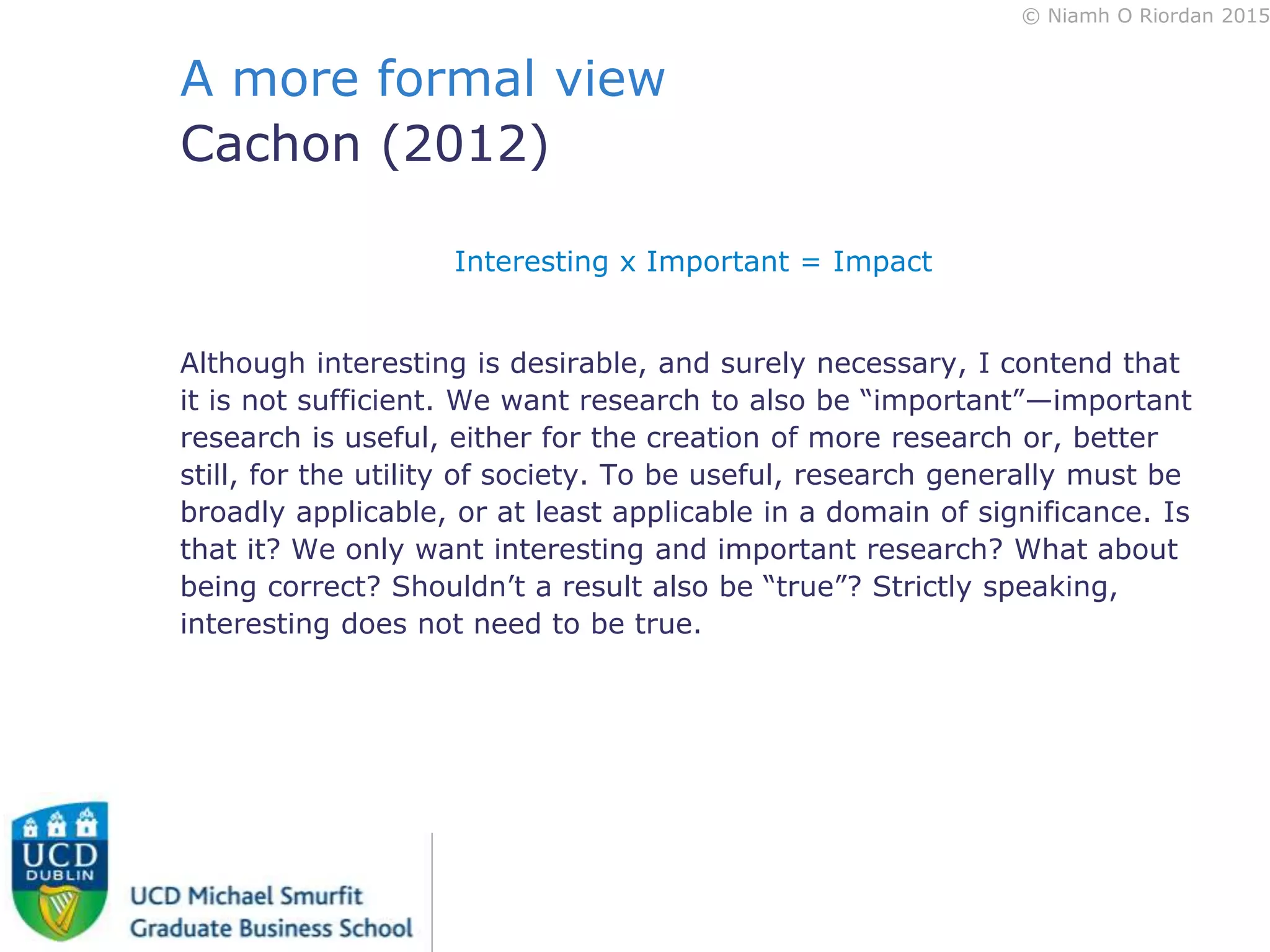 © Niamh O Riordan 2015
A more formal view
Cachon (2012)
Interesting x Important = Impact
Although interesting is desirable, and surely necessary, I contend that
it is not sufficient. We want research to also be “important”—important
research is useful, either for the creation of more research or, better
still, for the utility of society. To be useful, research generally must be
broadly applicable, or at least applicable in a domain of significance. Is
that it? We only want interesting and important research? What about
being correct? Shouldn’t a result also be “true”? Strictly speaking,
interesting does not need to be true.
 