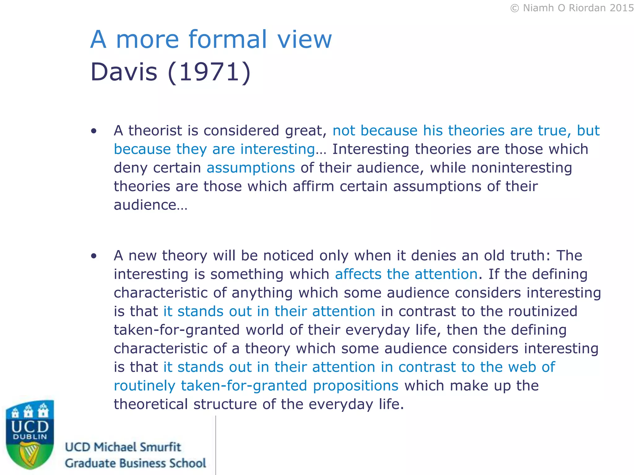 © Niamh O Riordan 2015
A more formal view
Davis (1971)
• A theorist is considered great, not because his theories are true, but
because they are interesting… Interesting theories are those which
deny certain assumptions of their audience, while noninteresting
theories are those which affirm certain assumptions of their
audience…
• A new theory will be noticed only when it denies an old truth: The
interesting is something which affects the attention. If the defining
characteristic of anything which some audience considers interesting
is that it stands out in their attention in contrast to the routinized
taken-for-granted world of their everyday life, then the defining
characteristic of a theory which some audience considers interesting
is that it stands out in their attention in contrast to the web of
routinely taken-for-granted propositions which make up the
theoretical structure of the everyday life.
 