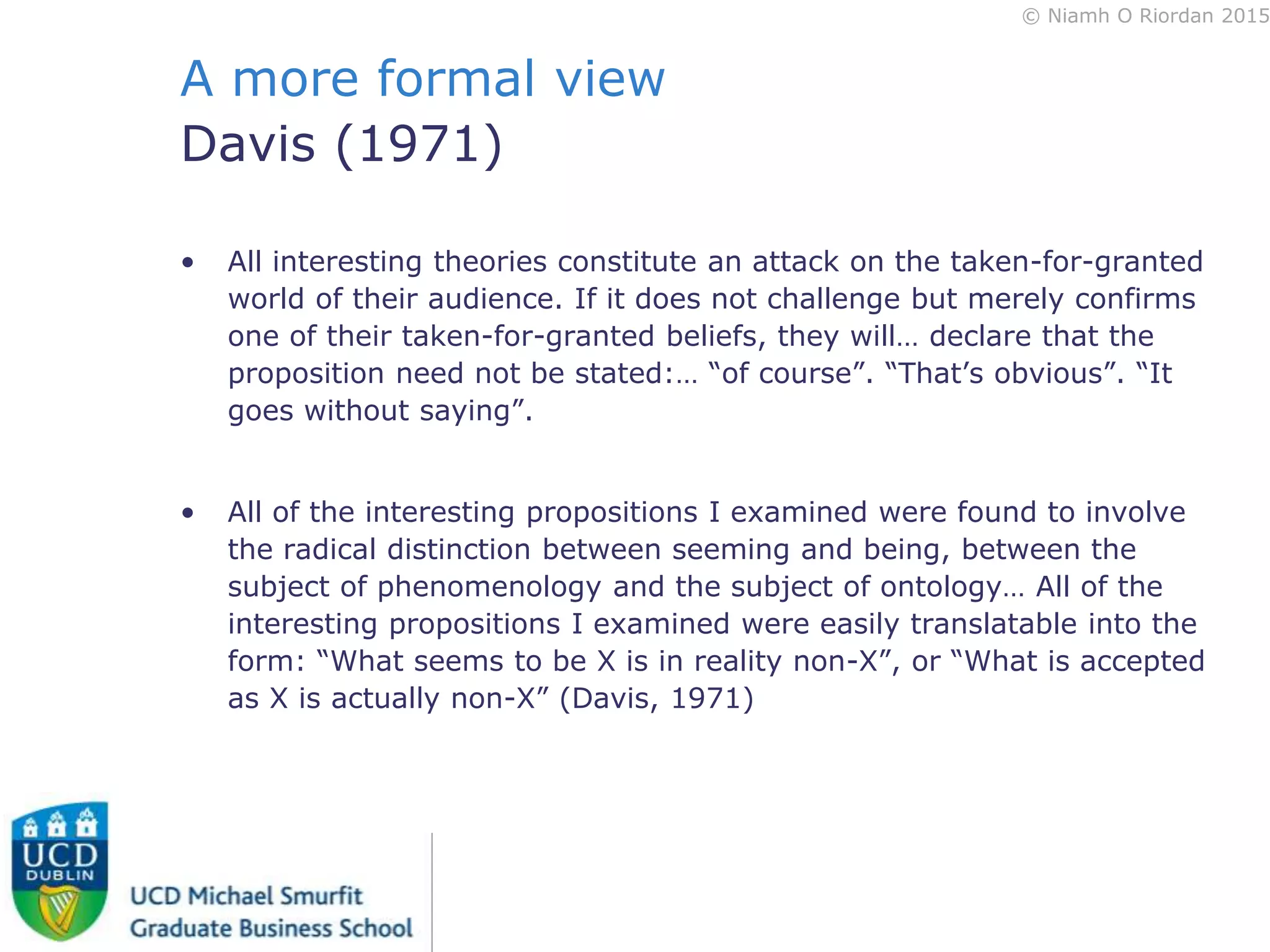 © Niamh O Riordan 2015
A more formal view
Davis (1971)
• All interesting theories constitute an attack on the taken-for-granted
world of their audience. If it does not challenge but merely confirms
one of their taken-for-granted beliefs, they will… declare that the
proposition need not be stated:… “of course”. “That’s obvious”. “It
goes without saying”.
• All of the interesting propositions I examined were found to involve
the radical distinction between seeming and being, between the
subject of phenomenology and the subject of ontology… All of the
interesting propositions I examined were easily translatable into the
form: “What seems to be X is in reality non-X”, or “What is accepted
as X is actually non-X” (Davis, 1971)
 