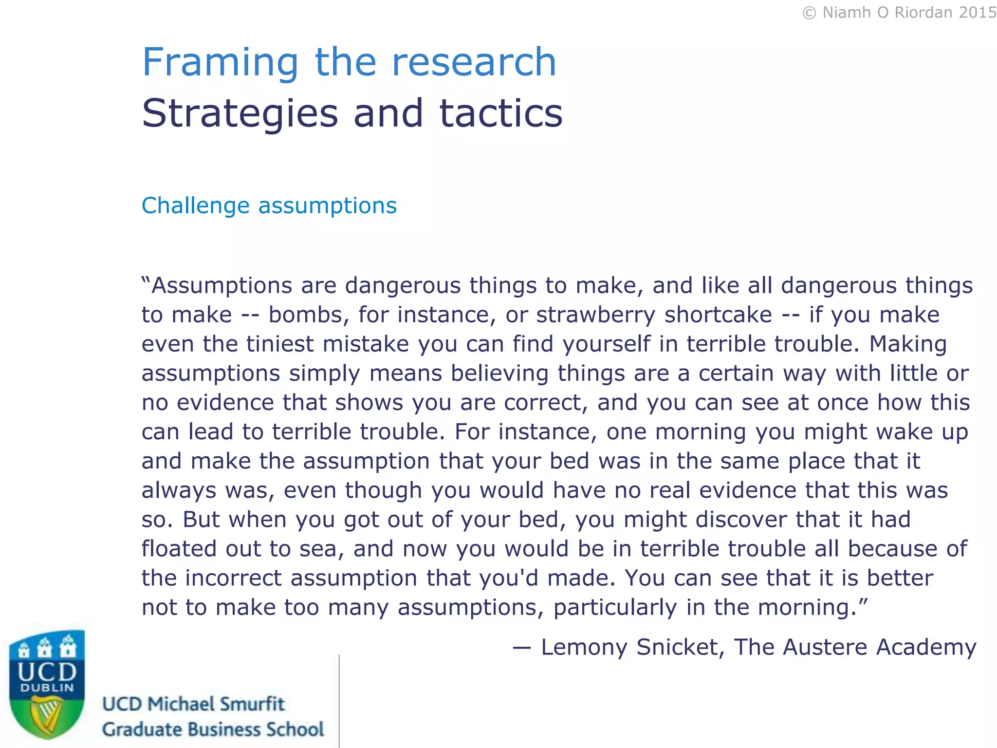 © Niamh O Riordan 2015
Framing the research
Strategies and tactics
Challenge assumptions
“Assumptions are dangerous things to make, and like all dangerous things
to make -- bombs, for instance, or strawberry shortcake -- if you make
even the tiniest mistake you can find yourself in terrible trouble. Making
assumptions simply means believing things are a certain way with little or
no evidence that shows you are correct, and you can see at once how this
can lead to terrible trouble. For instance, one morning you might wake up
and make the assumption that your bed was in the same place that it
always was, even though you would have no real evidence that this was
so. But when you got out of your bed, you might discover that it had
floated out to sea, and now you would be in terrible trouble all because of
the incorrect assumption that you'd made. You can see that it is better
not to make too many assumptions, particularly in the morning.”
― Lemony Snicket, The Austere Academy
 