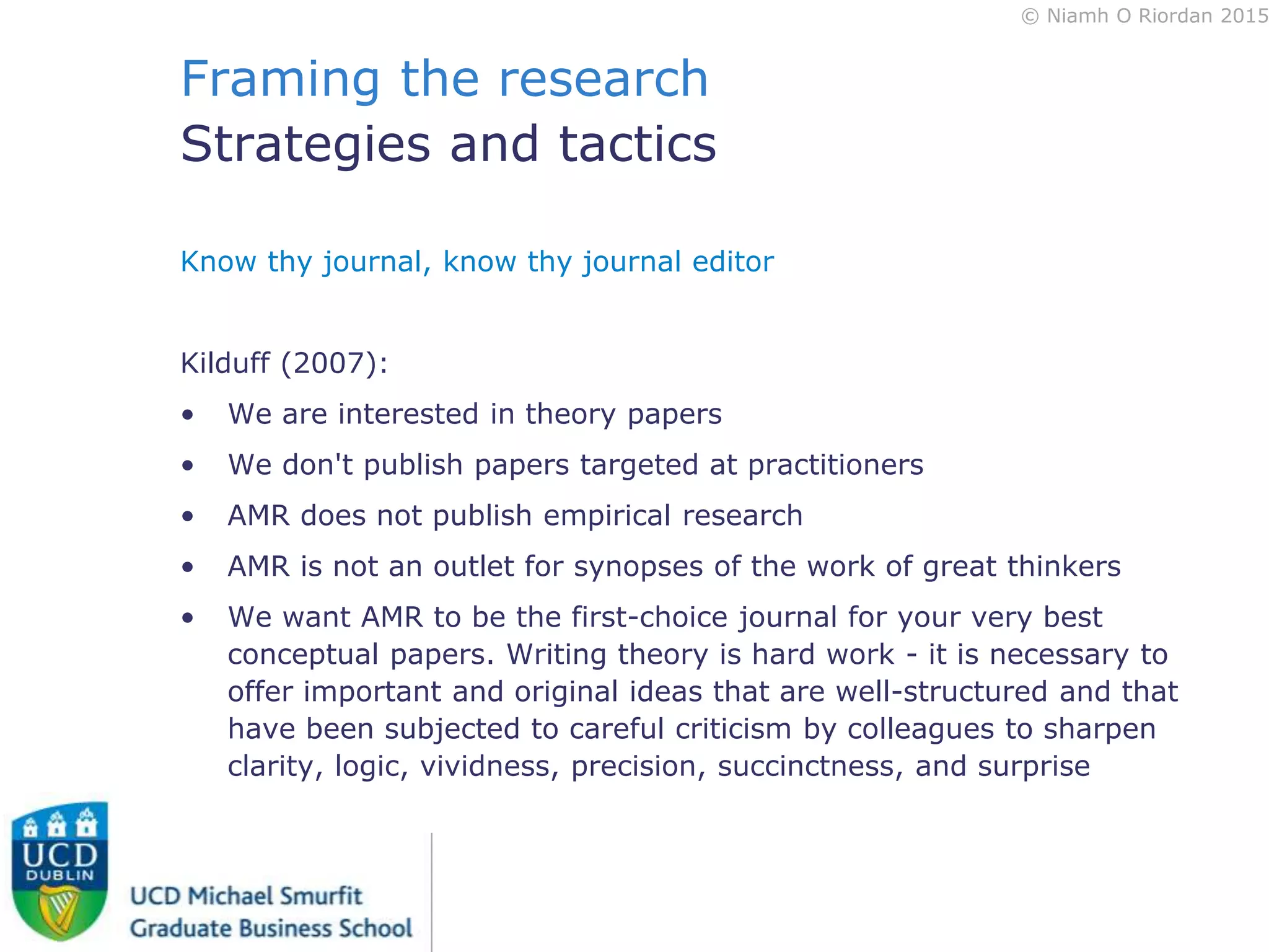 © Niamh O Riordan 2015
Framing the research
Strategies and tactics
Know thy journal, know thy journal editor
Kilduff (2007):
• We are interested in theory papers
• We don't publish papers targeted at practitioners
• AMR does not publish empirical research
• AMR is not an outlet for synopses of the work of great thinkers
• We want AMR to be the first-choice journal for your very best
conceptual papers. Writing theory is hard work - it is necessary to
offer important and original ideas that are well-structured and that
have been subjected to careful criticism by colleagues to sharpen
clarity, logic, vividness, precision, succinctness, and surprise
 