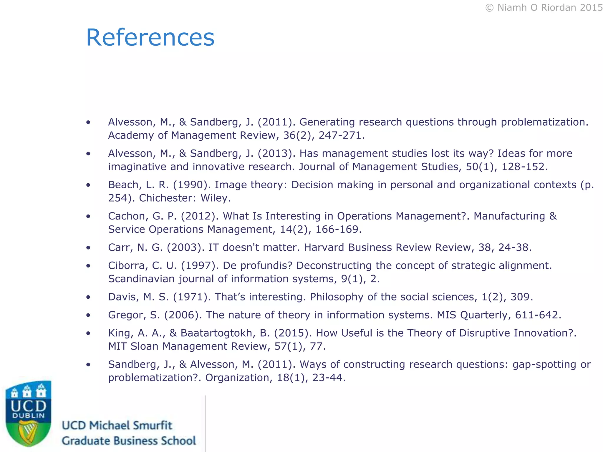 © Niamh O Riordan 2015
References
• Alvesson, M., & Sandberg, J. (2011). Generating research questions through problematization.
Academy of Management Review, 36(2), 247-271.
• Alvesson, M., & Sandberg, J. (2013). Has management studies lost its way? Ideas for more
imaginative and innovative research. Journal of Management Studies, 50(1), 128-152.
• Beach, L. R. (1990). Image theory: Decision making in personal and organizational contexts (p.
254). Chichester: Wiley.
• Cachon, G. P. (2012). What Is Interesting in Operations Management?. Manufacturing &
Service Operations Management, 14(2), 166-169.
• Carr, N. G. (2003). IT doesn't matter. Harvard Business Review Review, 38, 24-38.
• Ciborra, C. U. (1997). De profundis? Deconstructing the concept of strategic alignment.
Scandinavian journal of information systems, 9(1), 2.
• Davis, M. S. (1971). That’s interesting. Philosophy of the social sciences, 1(2), 309.
• Gregor, S. (2006). The nature of theory in information systems. MIS Quarterly, 611-642.
• King, A. A., & Baatartogtokh, B. (2015). How Useful is the Theory of Disruptive Innovation?.
MIT Sloan Management Review, 57(1), 77.
• Sandberg, J., & Alvesson, M. (2011). Ways of constructing research questions: gap-spotting or
problematization?. Organization, 18(1), 23-44.
 