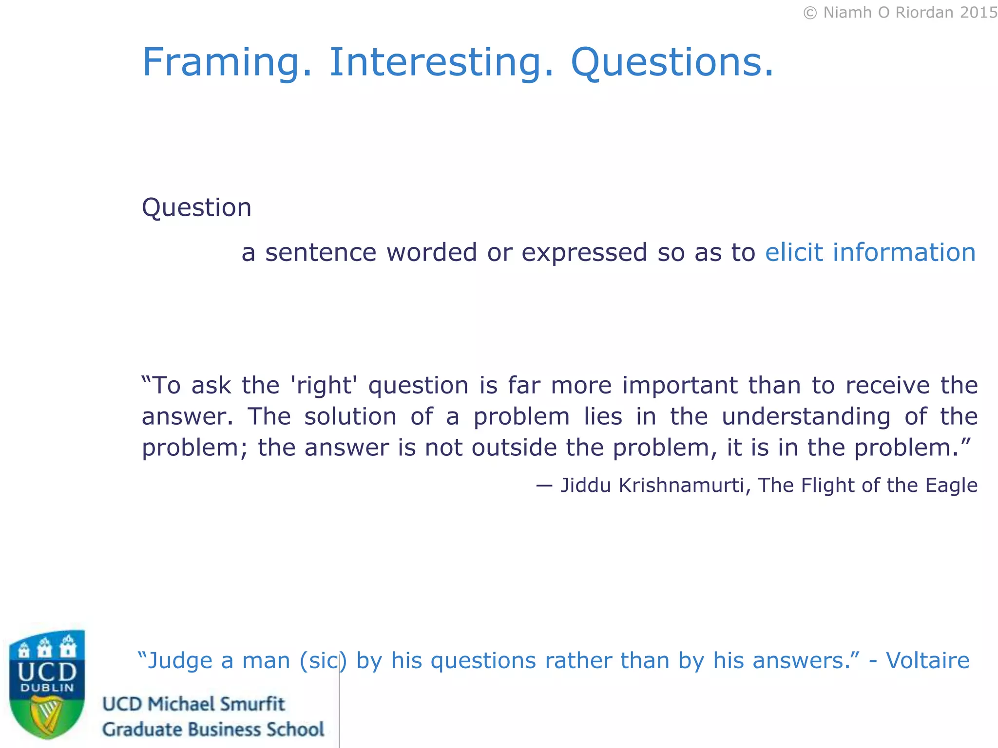© Niamh O Riordan 2015
Framing. Interesting. Questions.
Question
a sentence worded or expressed so as to elicit information
“To ask the 'right' question is far more important than to receive the
answer. The solution of a problem lies in the understanding of the
problem; the answer is not outside the problem, it is in the problem.”
― Jiddu Krishnamurti, The Flight of the Eagle
“Judge a man (sic) by his questions rather than by his answers.” - Voltaire
 