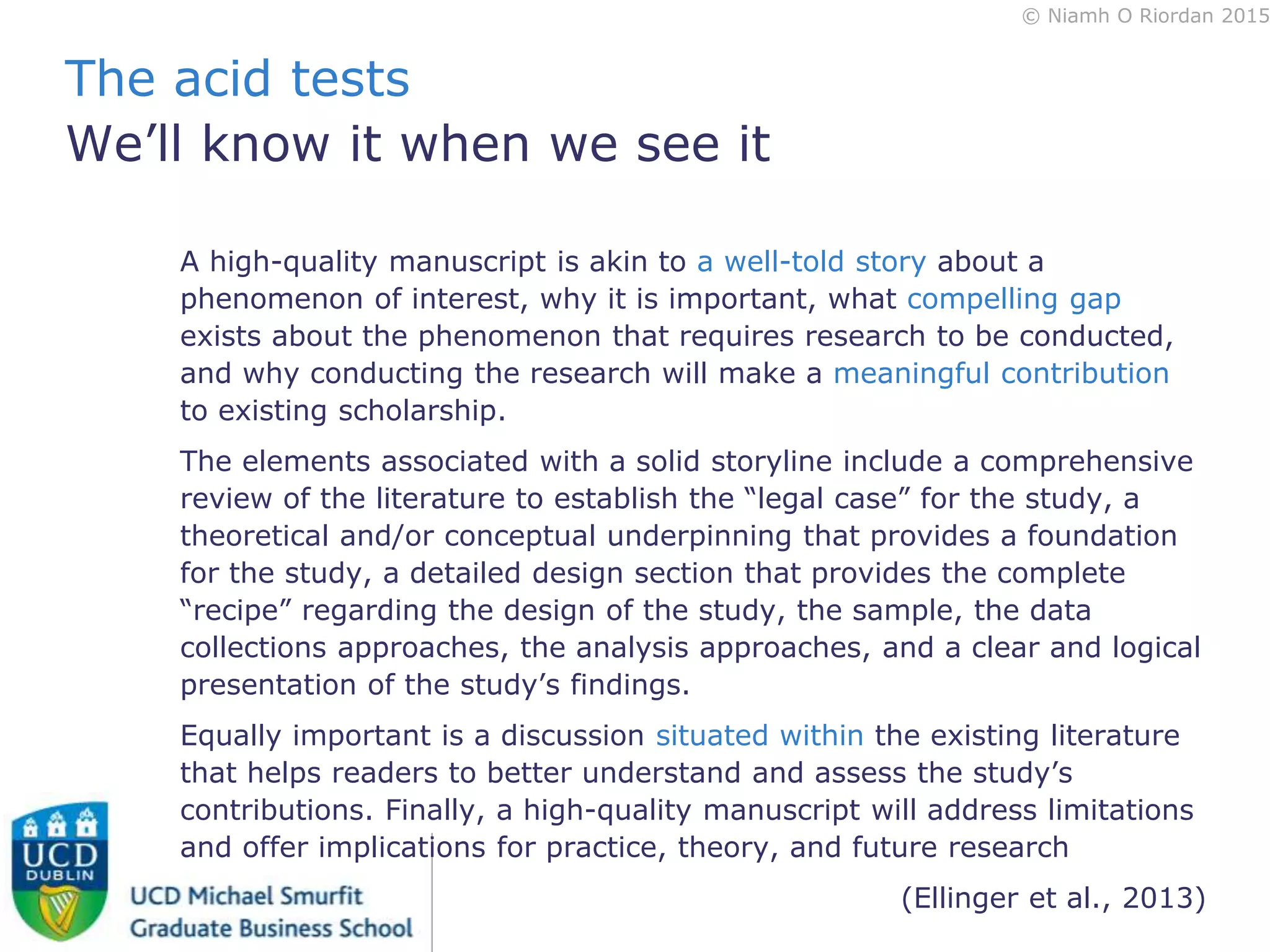 © Niamh O Riordan 2015
A high-quality manuscript is akin to a well-told story about a
phenomenon of interest, why it is important, what compelling gap
exists about the phenomenon that requires research to be conducted,
and why conducting the research will make a meaningful contribution
to existing scholarship.
The elements associated with a solid storyline include a comprehensive
review of the literature to establish the “legal case” for the study, a
theoretical and/or conceptual underpinning that provides a foundation
for the study, a detailed design section that provides the complete
“recipe” regarding the design of the study, the sample, the data
collections approaches, the analysis approaches, and a clear and logical
presentation of the study’s findings.
Equally important is a discussion situated within the existing literature
that helps readers to better understand and assess the study’s
contributions. Finally, a high-quality manuscript will address limitations
and offer implications for practice, theory, and future research
(Ellinger et al., 2013)
The acid tests
We’ll know it when we see it
 