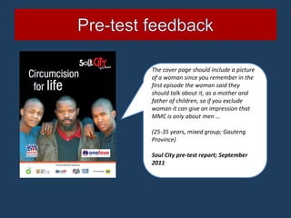 The cover page should include a picture
of a woman since you remember in the
first episode the woman said they
should talk about it, as a mother and
father of children, so if you exclude
woman it can give an impression that
MMC is only about men ...

(25-35 years, mixed group; Gauteng
Province)

Soul City pre-test report; September
2011
 