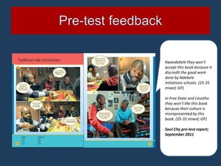 Kwandebele they won’t
accept this book because it
discredit the good work
done by Ndebele
initiations schools. (25-35
mixed; GP)

In Free State and Lesotho
they won’t like this book
because their culture is
misrepresented by this
book. (25-35 mixed; GP)

Soul City pre-test report;
September 2011
 