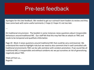 Apologies for this late feedback. We needed to get our outreach team leaders to review and they
have come back with some useful comments ( I hope J) I hope it’s not too late:

….

On traditional circumcision: The booklet in some instances raises questions about irresponsible
behaviours around traditional MC . Our staff felt that this may feel like an attack on TMC and
needs to be tempered and qualified a little better.

Page 20 : Block 3 raises questions around traditional MC that could be very controversial. We
understand the need to highlight risks but we need to also comment that in well controlled safe
traditional environments TMC can be safe and done with condom promotion. If we sound like all
traditional MC is irresponsible and without condoms etc we put ourselves at risk of generalising
negatively about TMC.

THats all from us...
Regards
 