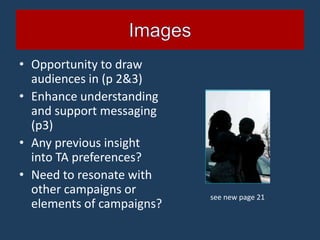 • Opportunity to draw
  audiences in (p 2&3)
• Enhance understanding
  and support messaging
  (p3)
• Any previous insight
  into TA preferences?
• Need to resonate with
  other campaigns or       see new page 21
  elements of campaigns?
 