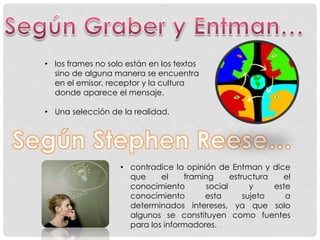 • los frames no solo están en los textos
sino de alguna manera se encuentra
en el emisor, receptor y la cultura
donde aparece el mensaje.
• Una selección de la realidad.
• contradice la opinión de Entman y dice
que el framing estructura el
conocimiento social y este
conocimiento esta sujeto a
determinados intereses, ya que solo
algunos se constituyen como fuentes
para los informadores.
 