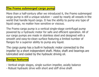 The Framo submerged cargo pump
More than a half-century after we introduced it, the Framo submerged
cargo pump is still a unique solution – used by nearly all vessels in the
world that handle liquid cargo. It has the ability to pump any type of
liquid cargo, no matter how sensitive or viscous.
The Framo cargo pump is a vertical single-stage centrifugal pump
powered by a hydraulic motor for safe and efficient operation. All of
our cargo pumps are made in stainless steel and designed with a
smooth and easy-to-clean surface featuring a limited number of
flanges for a superior ability to pump any liquid.
The cargo pump has a built-in hydraulic motor connected to the
impeller by a short independent shaft. Motor, shaft and bearings are
lubricated and cooled by the hydraulic driving oil.
Design features
- Vertical single stages, single suction impeller, axially balance
- Robust hydraulic drive with short and stiff drive shaft
 