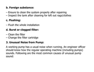 b. Foreign substance:
– Ensure to clean the system properly after repairing
– Inspect the tank after cleaning for left out rags/clothes
c. Flushing:
– Flush the whole installation
d. Burst or clogged filter:
– Clean the filter
– Change the filter cartridge
3. Unusual Noise from Pump:
A working pump has a usual noise when running. An engineer officer
should know how the regular operating machine (including pumps)
sounds. Following are the most common causes of unusual pump
sound:
 