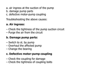 a. air ingress at the suction of the pump
b. damage pump parts
c. defective motor-pump coupling
Troubleshooting the above causes:
a. Air ingress:
– Check the tightness of the pump suction circuit
– Purge the air from the circuit
b. Damage pump parts:
– Switch to st. by pump
– Overhaul the affected pump
– Change the bearing
c. Defective motor-pump coupling
– Check the coupling for damage
– Check the tightness of coupling bolts
 