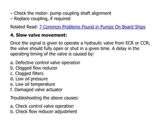 – Check the motor- pump coupling shaft alignment
– Replace coupling, if required
Related Read: 7 Common Problems Found in Pumps On Board Ships
4. Slow valve movement:
Once the signal is given to operate a hydraulic valve from ECR or CCR;
the valve should fully open or shut in a given time. A delay in the
operating timing of the valve is caused by:
a. Defective control valve operation
b. Clogged flow reducer
c. Clogged filters
d. Low oil pressure
e. Low oil temperature
f. Damaged valve actuator
Troubleshooting the above causes:
a. Check control valve operation
b. Check flow reducer adjustment
 
