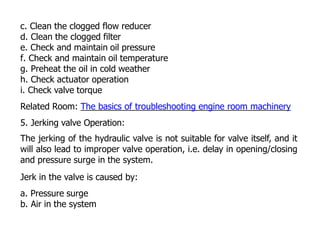 c. Clean the clogged flow reducer
d. Clean the clogged filter
e. Check and maintain oil pressure
f. Check and maintain oil temperature
g. Preheat the oil in cold weather
h. Check actuator operation
i. Check valve torque
Related Room: The basics of troubleshooting engine room machinery
5. Jerking valve Operation:
The jerking of the hydraulic valve is not suitable for valve itself, and it
will also lead to improper valve operation, i.e. delay in opening/closing
and pressure surge in the system.
Jerk in the valve is caused by:
a. Pressure surge
b. Air in the system
 