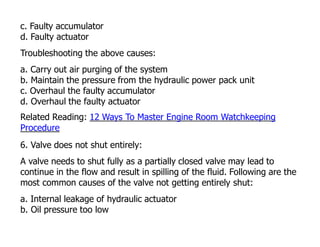 c. Faulty accumulator
d. Faulty actuator
Troubleshooting the above causes:
a. Carry out air purging of the system
b. Maintain the pressure from the hydraulic power pack unit
c. Overhaul the faulty accumulator
d. Overhaul the faulty actuator
Related Reading: 12 Ways To Master Engine Room Watchkeeping
Procedure
6. Valve does not shut entirely:
A valve needs to shut fully as a partially closed valve may lead to
continue in the flow and result in spilling of the fluid. Following are the
most common causes of the valve not getting entirely shut:
a. Internal leakage of hydraulic actuator
b. Oil pressure too low
 