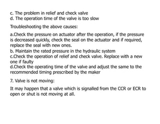 c. The problem in relief and check valve
d. The operation time of the valve is too slow
Troubleshooting the above causes:
a.Check the pressure on actuator after the operation, if the pressure
is decreased quickly, check the seal on the actuator and if required,
replace the seal with new ones.
b. Maintain the rated pressure in the hydraulic system
c.Check the operation of relief and check valve. Replace with a new
one if faulty
d.Check the operating time of the valve and adjust the same to the
recommended timing prescribed by the maker
7. Valve is not moving:
It may happen that a valve which is signalled from the CCR or ECR to
open or shut is not moving at all.
 