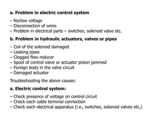 a. Problem in electric control system
– No/low voltage
– Disconnection of wires
– Problem in electrical parts – switches, solenoid valve etc.
b. Problem in hydraulic actuators, valves or pipes
– Coil of the solenoid damaged
– Leaking pipes
– Clogged flow reducer
– Spool of control valve or actuator piston jammed
– Foreign body in the valve circuit
– Damaged actuator
Troubleshooting the above causes:
a. Electric control system:
– Check presence of voltage on control circuit
– Check each cable terminal connection
– Check each electrical apparatus (i.e., switches, solenoid valves etc.)
 
