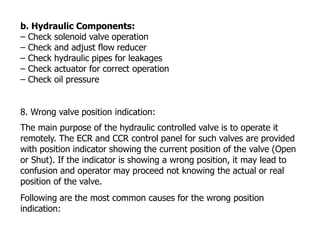 b. Hydraulic Components:
– Check solenoid valve operation
– Check and adjust flow reducer
– Check hydraulic pipes for leakages
– Check actuator for correct operation
– Check oil pressure
8. Wrong valve position indication:
The main purpose of the hydraulic controlled valve is to operate it
remotely. The ECR and CCR control panel for such valves are provided
with position indicator showing the current position of the valve (Open
or Shut). If the indicator is showing a wrong position, it may lead to
confusion and operator may proceed not knowing the actual or real
position of the valve.
Following are the most common causes for the wrong position
indication:
 