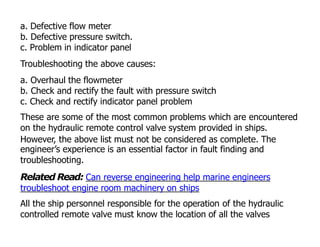 a. Defective flow meter
b. Defective pressure switch.
c. Problem in indicator panel
Troubleshooting the above causes:
a. Overhaul the flowmeter
b. Check and rectify the fault with pressure switch
c. Check and rectify indicator panel problem
These are some of the most common problems which are encountered
on the hydraulic remote control valve system provided in ships.
However, the above list must not be considered as complete. The
engineer’s experience is an essential factor in fault finding and
troubleshooting.
Related Read: Can reverse engineering help marine engineers
troubleshoot engine room machinery on ships
All the ship personnel responsible for the operation of the hydraulic
controlled remote valve must know the location of all the valves
 