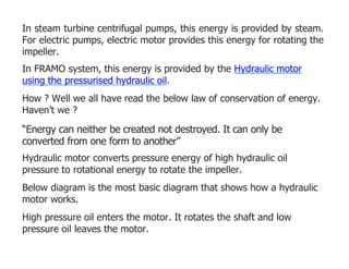 In steam turbine centrifugal pumps, this energy is provided by steam.
For electric pumps, electric motor provides this energy for rotating the
impeller.
In FRAMO system, this energy is provided by the Hydraulic motor
using the pressurised hydraulic oil.
How ? Well we all have read the below law of conservation of energy.
Haven’t we ?
“Energy can neither be created not destroyed. It can only be
converted from one form to another”
Hydraulic motor converts pressure energy of high hydraulic oil
pressure to rotational energy to rotate the impeller.
Below diagram is the most basic diagram that shows how a hydraulic
motor works.
High pressure oil enters the motor. It rotates the shaft and low
pressure oil leaves the motor.
 