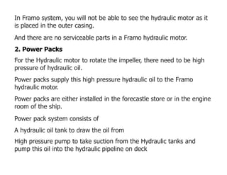 In Framo system, you will not be able to see the hydraulic motor as it
is placed in the outer casing.
And there are no serviceable parts in a Framo hydraulic motor.
2. Power Packs
For the Hydraulic motor to rotate the impeller, there need to be high
pressure of hydraulic oil.
Power packs supply this high pressure hydraulic oil to the Framo
hydraulic motor.
Power packs are either installed in the forecastle store or in the engine
room of the ship.
Power pack system consists of
A hydraulic oil tank to draw the oil from
High pressure pump to take suction from the Hydraulic tanks and
pump this oil into the hydraulic pipeline on deck
 