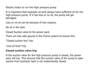 Electric motor to run the High pressure pump
It is important that hydraulic oil tank always have sufficient oil for the
high pressure pump. If it has less or no oil, the pump will get
damaged.
Less or no oil can be because of two reasons.
No oil in the tank
Closed Suction valve to the power pack
There are two safe gaurds in the Framo system to ensure this.
“Closed suction line” trip
“Low oil level” trip
Closed suction valve trip
If the suction valve for the high pressure pump is closed, the power
pack will trip. This ensures that the suction valve of the pump to take
suction from hydraulic tank is not inadvertently closed.
 