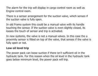 The alarm for the trip will display in cargo control room as well as
Engine control room.
There is a sensor arrangement for the suction valve, which senses if
the suction valve is fully open.
In old Framo system this could be a manual valve with its handle
touching the sensor. If the suction valve is even slightly closed, its
looses the touch of sensor and trip is activated.
In new systems, the valve is not a manual valves. In this case the a
proximity sensor is fitted on top of the valve, that senses if the valve is
fully open or not.
Low oil level trip
The power pack can loose suction if there isn’t sufficient oil in the
hydraulic tank. For this reason when the oil level in the hydraulic tank
goes below minimum level, the power pack will trip.
 